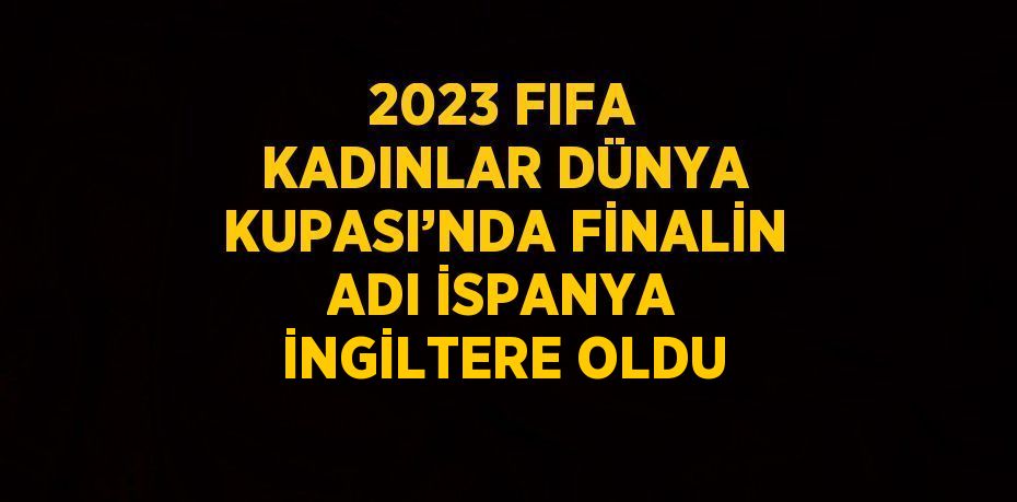2023 FIFA KADINLAR DÜNYA KUPASI’NDA FİNALİN ADI İSPANYA İNGİLTERE OLDU