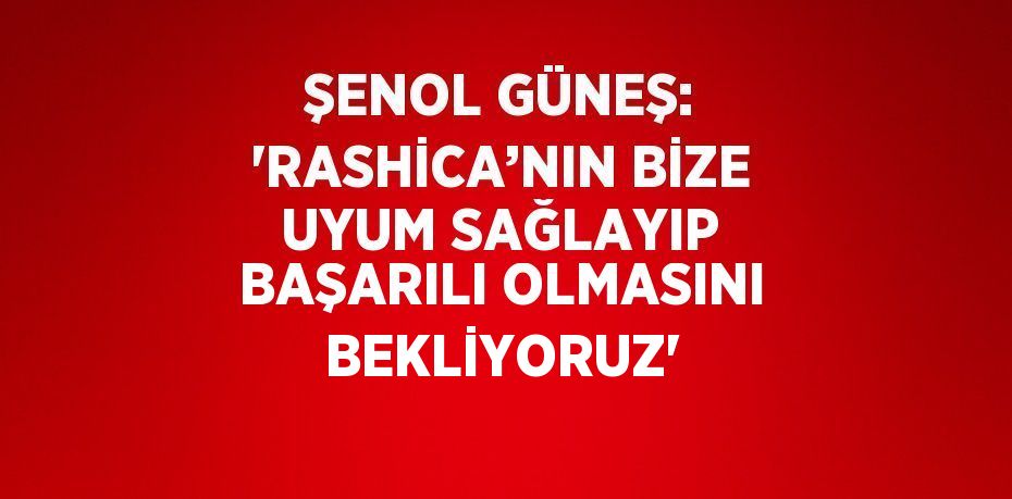 ŞENOL GÜNEŞ: 'RASHİCA’NIN BİZE UYUM SAĞLAYIP BAŞARILI OLMASINI BEKLİYORUZ'