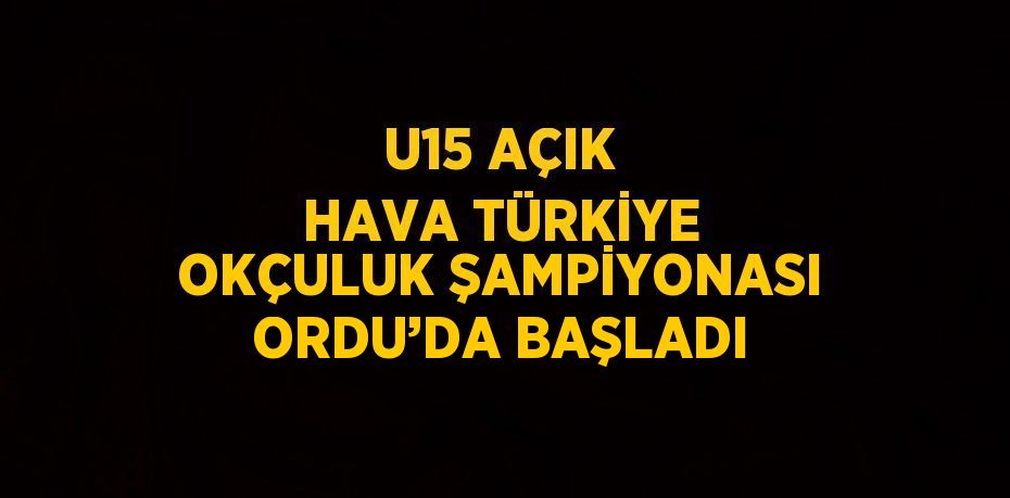 U15 AÇIK HAVA TÜRKİYE OKÇULUK ŞAMPİYONASI ORDU’DA BAŞLADI