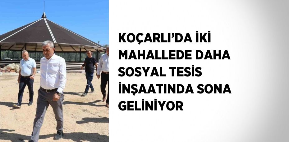 KOÇARLI’DA İKİ MAHALLEDE DAHA SOSYAL TESİS İNŞAATINDA SONA GELİNİYOR