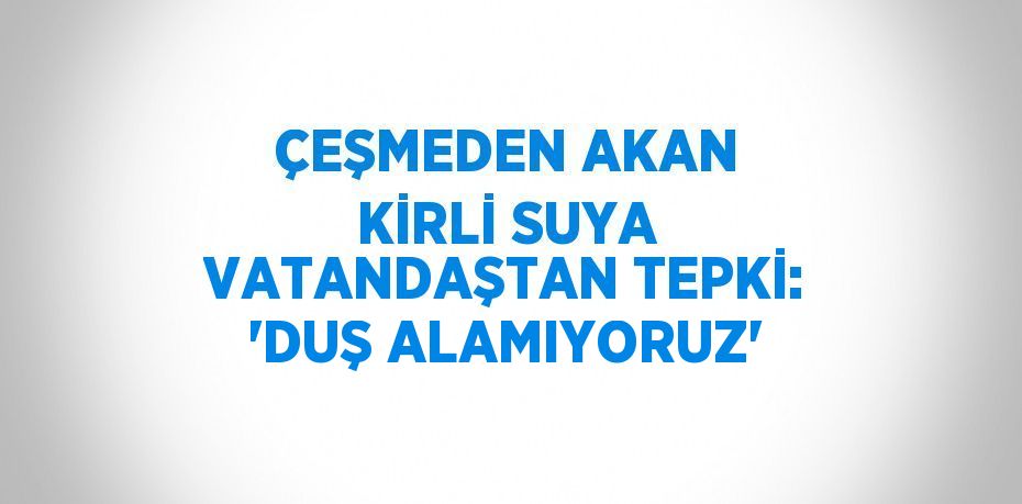 ÇEŞMEDEN AKAN KİRLİ SUYA VATANDAŞTAN TEPKİ: 'DUŞ ALAMIYORUZ'