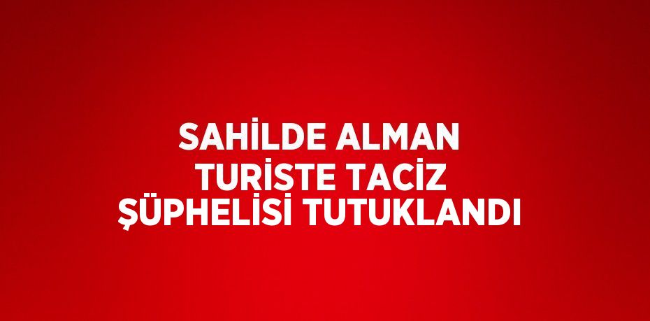 SAHİLDE ALMAN TURİSTE TACİZ ŞÜPHELİSİ TUTUKLANDI