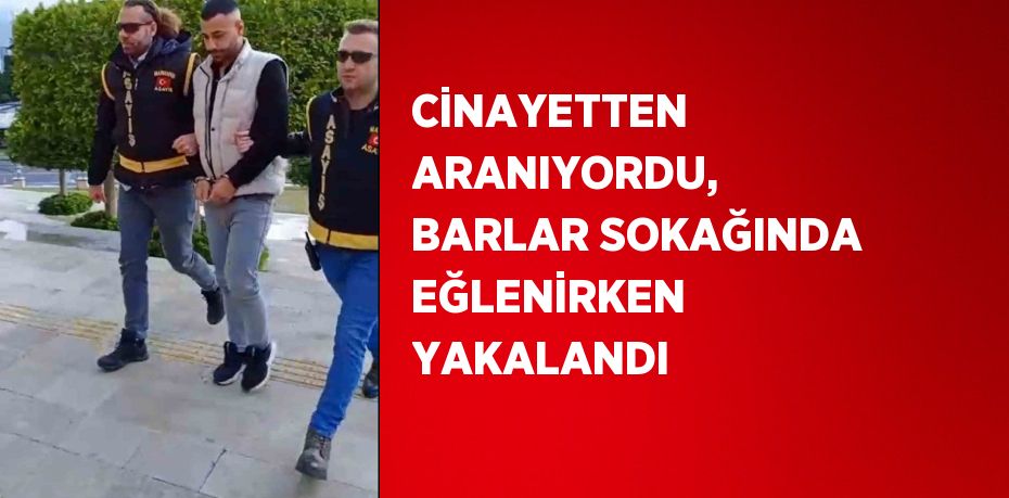 CİNAYETTEN ARANIYORDU, BARLAR SOKAĞINDA EĞLENİRKEN YAKALANDI