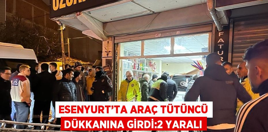 ESENYURT’TA ARAÇ TÜTÜNCÜ DÜKKANINA GİRDİ:2 YARALI