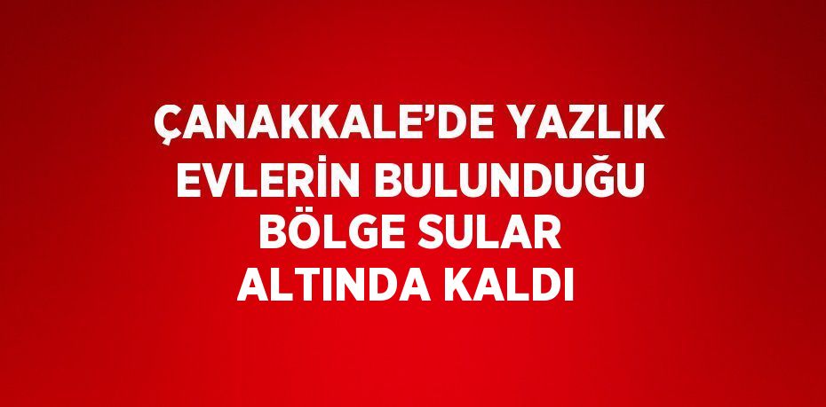 ÇANAKKALE’DE YAZLIK EVLERİN BULUNDUĞU BÖLGE SULAR ALTINDA KALDI