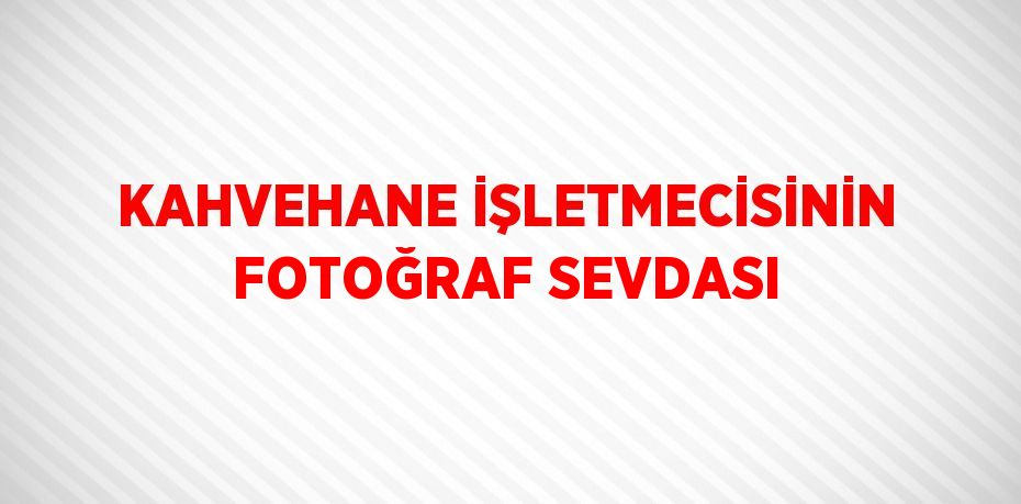 KAHVEHANE İŞLETMECİSİNİN FOTOĞRAF SEVDASI