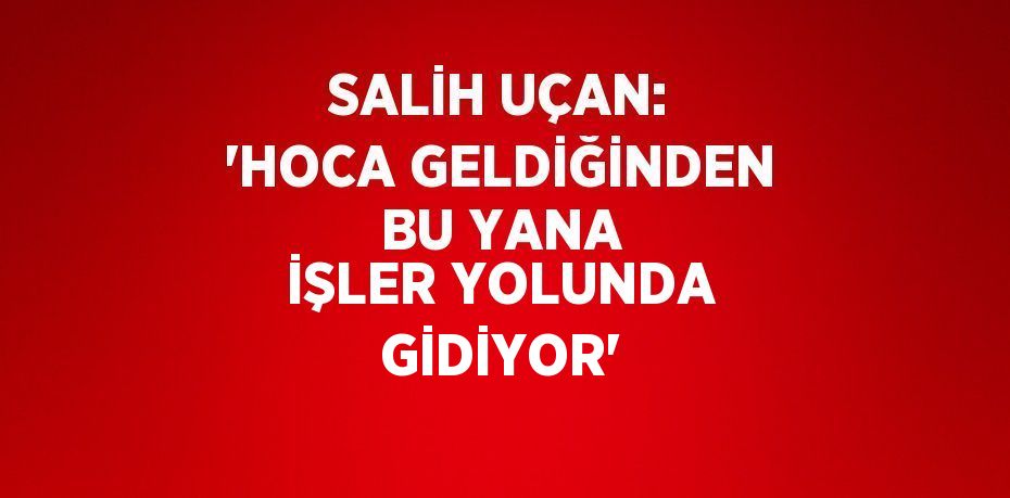 SALİH UÇAN: 'HOCA GELDİĞİNDEN BU YANA İŞLER YOLUNDA GİDİYOR'