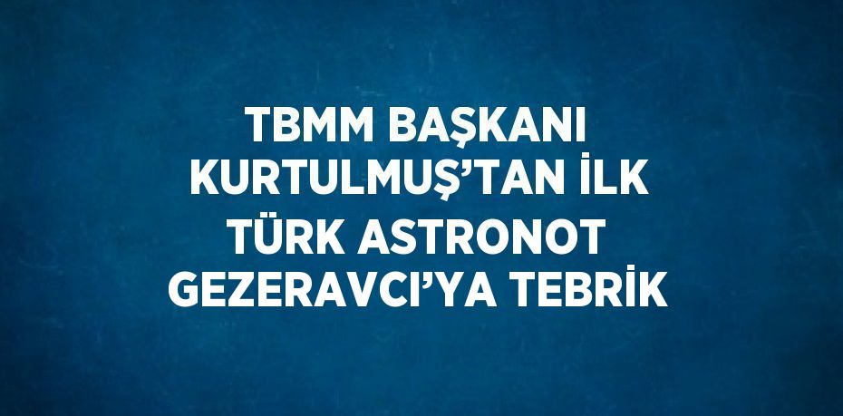 TBMM BAŞKANI KURTULMUŞ’TAN İLK TÜRK ASTRONOT GEZERAVCI’YA TEBRİK