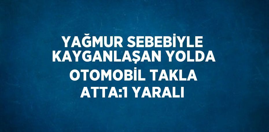 YAĞMUR SEBEBİYLE KAYGANLAŞAN YOLDA OTOMOBİL TAKLA ATTA:1 YARALI