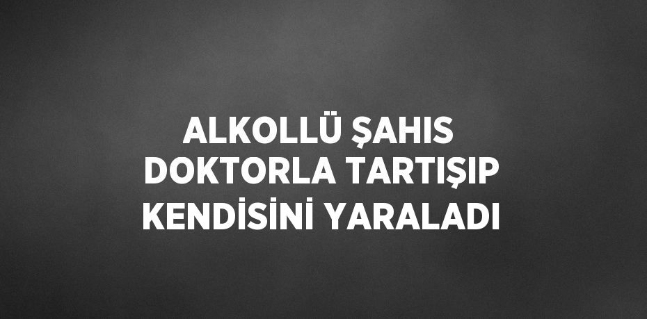 ALKOLLÜ ŞAHIS DOKTORLA TARTIŞIP KENDİSİNİ YARALADI