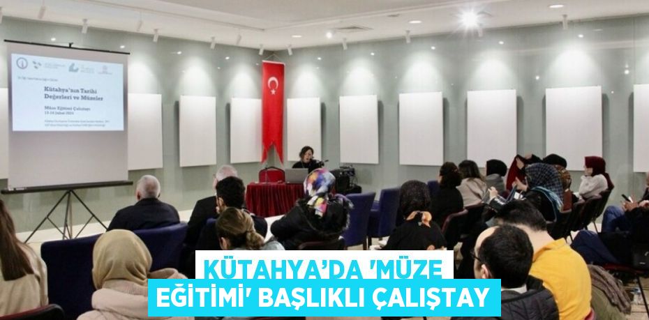 KÜTAHYA’DA 'MÜZE EĞİTİMİ' BAŞLIKLI ÇALIŞTAY