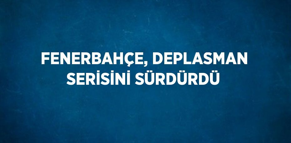 FENERBAHÇE, DEPLASMAN SERİSİNİ SÜRDÜRDÜ