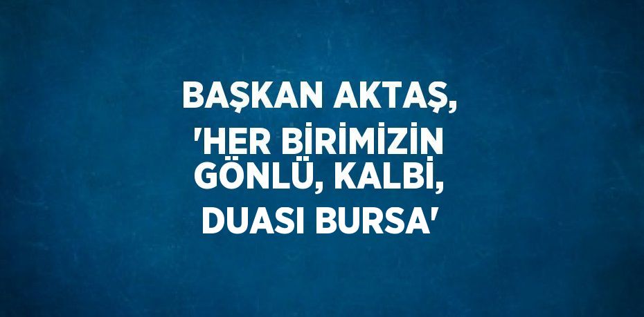 BAŞKAN AKTAŞ, 'HER BİRİMİZİN GÖNLÜ, KALBİ, DUASI BURSA'