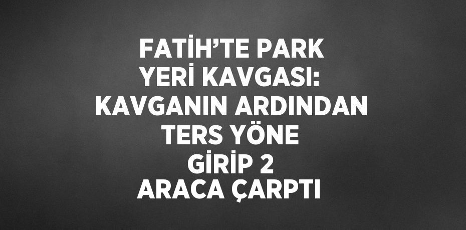 FATİH’TE PARK YERİ KAVGASI: KAVGANIN ARDINDAN TERS YÖNE GİRİP 2 ARACA ÇARPTI