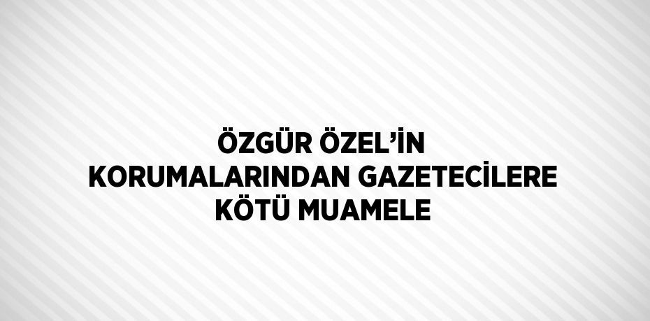 ÖZGÜR ÖZEL’İN KORUMALARINDAN GAZETECİLERE KÖTÜ MUAMELE