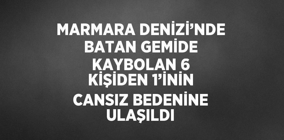 MARMARA DENİZİ’NDE BATAN GEMİDE KAYBOLAN 6 KİŞİDEN 1’İNİN CANSIZ BEDENİNE ULAŞILDI