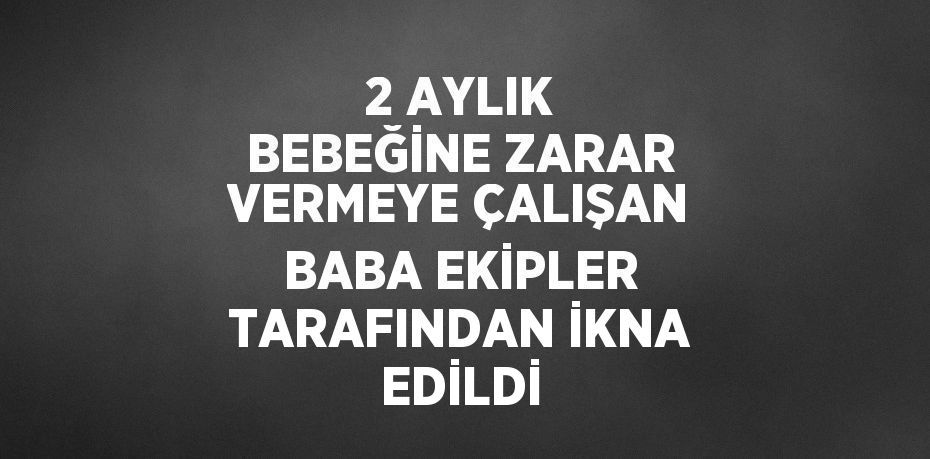 2 AYLIK BEBEĞİNE ZARAR VERMEYE ÇALIŞAN BABA EKİPLER TARAFINDAN İKNA EDİLDİ