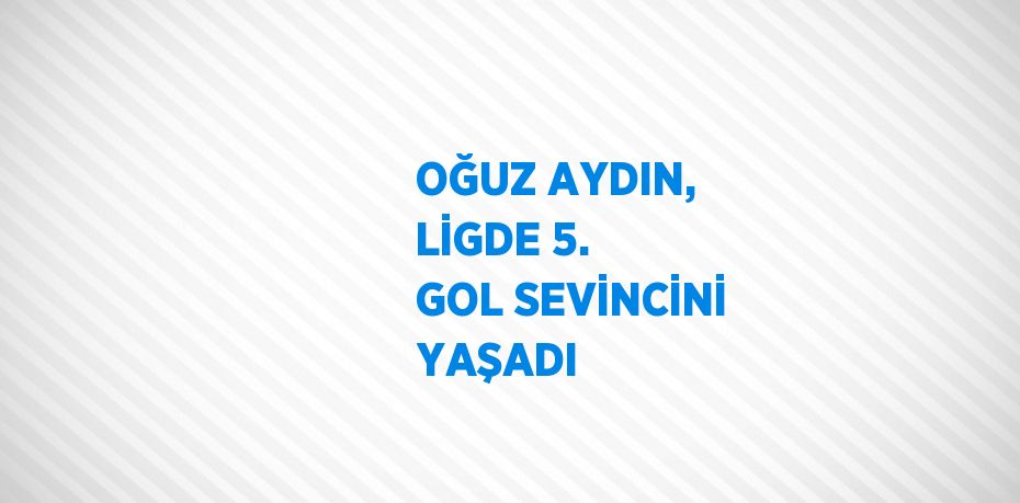 OĞUZ AYDIN, LİGDE 5. GOL SEVİNCİNİ YAŞADI