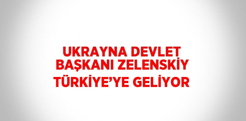 UKRAYNA DEVLET BAŞKANI ZELENSKİY TÜRKİYE’YE GELİYOR