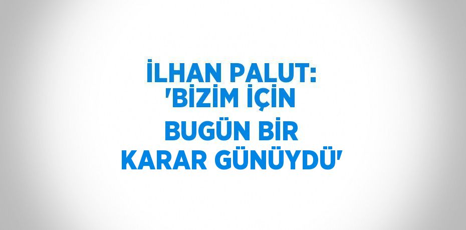 İLHAN PALUT: 'BİZİM İÇİN BUGÜN BİR KARAR GÜNÜYDÜ'
