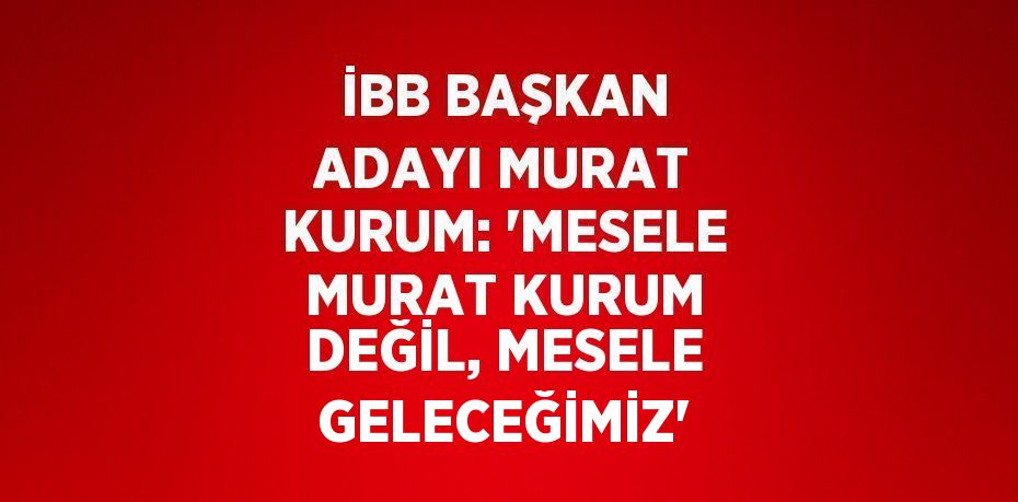 İBB BAŞKAN ADAYI MURAT KURUM: 'MESELE MURAT KURUM DEĞİL, MESELE GELECEĞİMİZ'