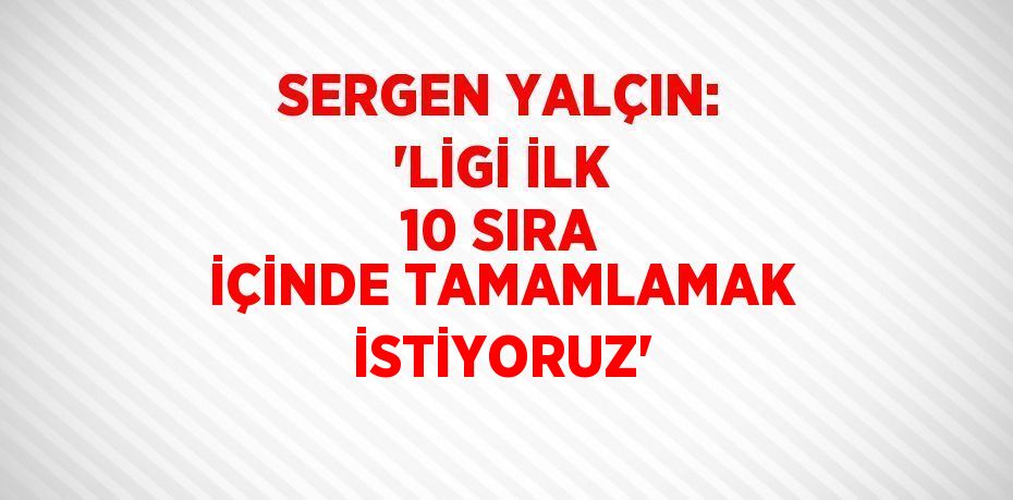 SERGEN YALÇIN: 'LİGİ İLK 10 SIRA İÇİNDE TAMAMLAMAK İSTİYORUZ'