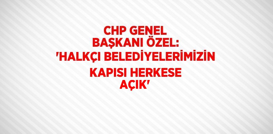 CHP GENEL BAŞKANI ÖZEL: 'HALKÇI BELEDİYELERİMİZİN KAPISI HERKESE AÇIK'