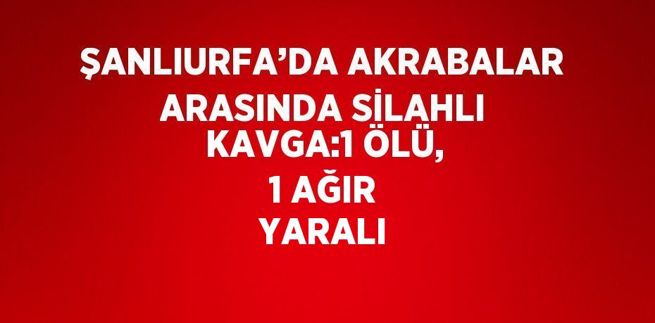 ŞANLIURFA’DA AKRABALAR ARASINDA SİLAHLI KAVGA:1 ÖLÜ, 1 AĞIR YARALI