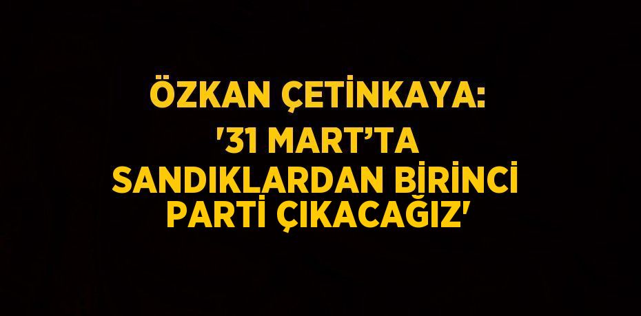 ÖZKAN ÇETİNKAYA: '31 MART’TA SANDIKLARDAN BİRİNCİ PARTİ ÇIKACAĞIZ'