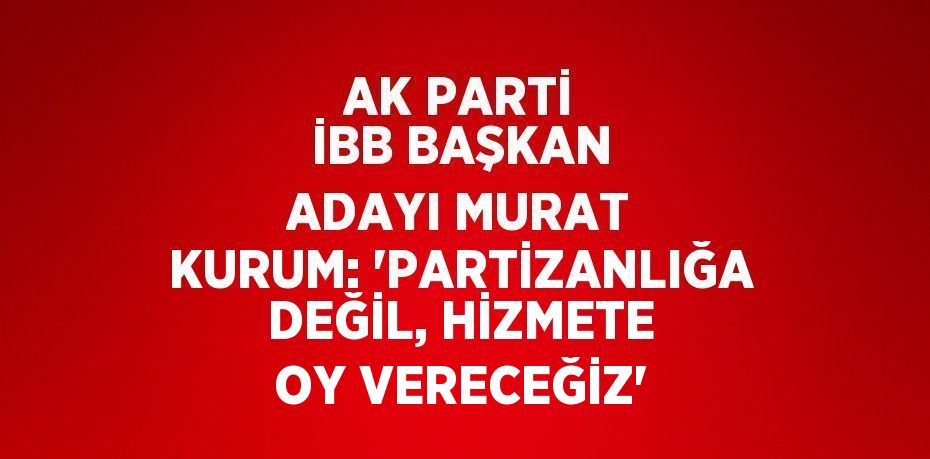 AK PARTİ İBB BAŞKAN ADAYI MURAT KURUM: 'PARTİZANLIĞA DEĞİL, HİZMETE OY VERECEĞİZ'