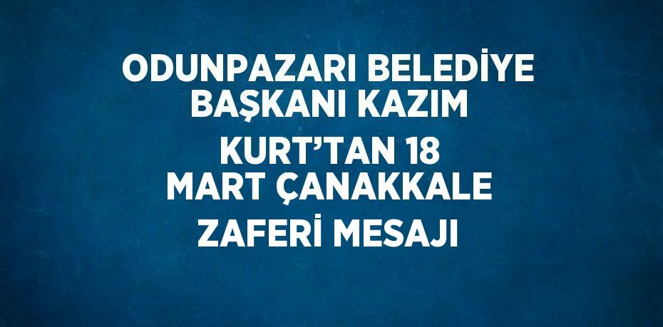 ODUNPAZARI BELEDİYE BAŞKANI KAZIM KURT’TAN 18 MART ÇANAKKALE ZAFERİ MESAJI