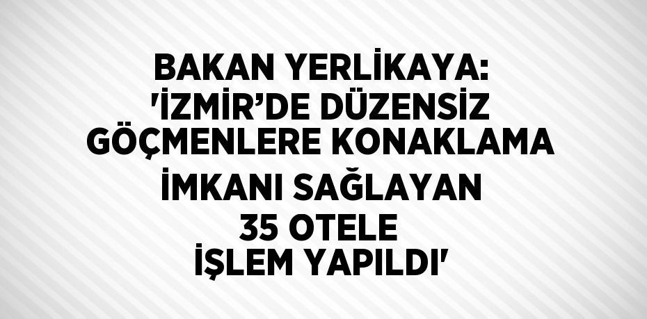 BAKAN YERLİKAYA: 'İZMİR’DE DÜZENSİZ GÖÇMENLERE KONAKLAMA İMKANI SAĞLAYAN 35 OTELE İŞLEM YAPILDI'