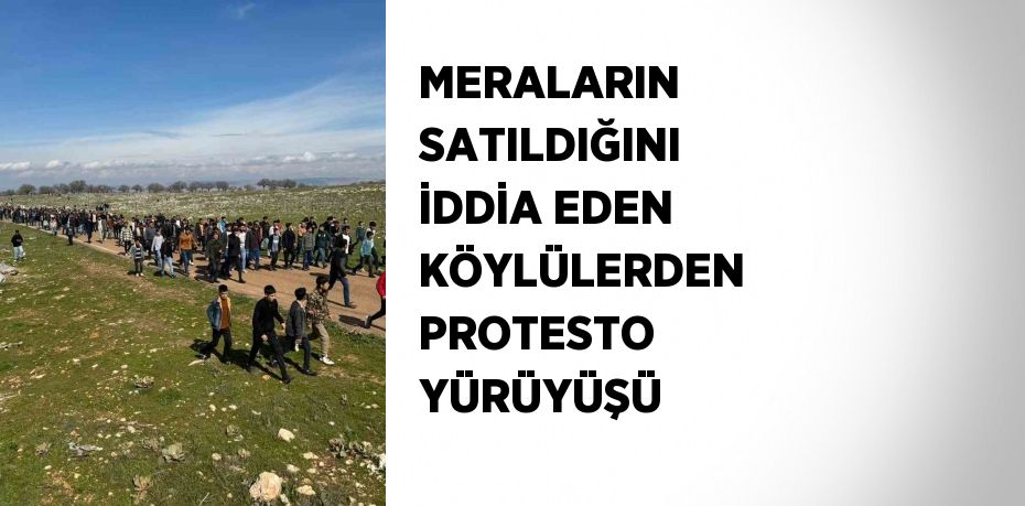 MERALARIN SATILDIĞINI İDDİA EDEN KÖYLÜLERDEN PROTESTO YÜRÜYÜŞÜ