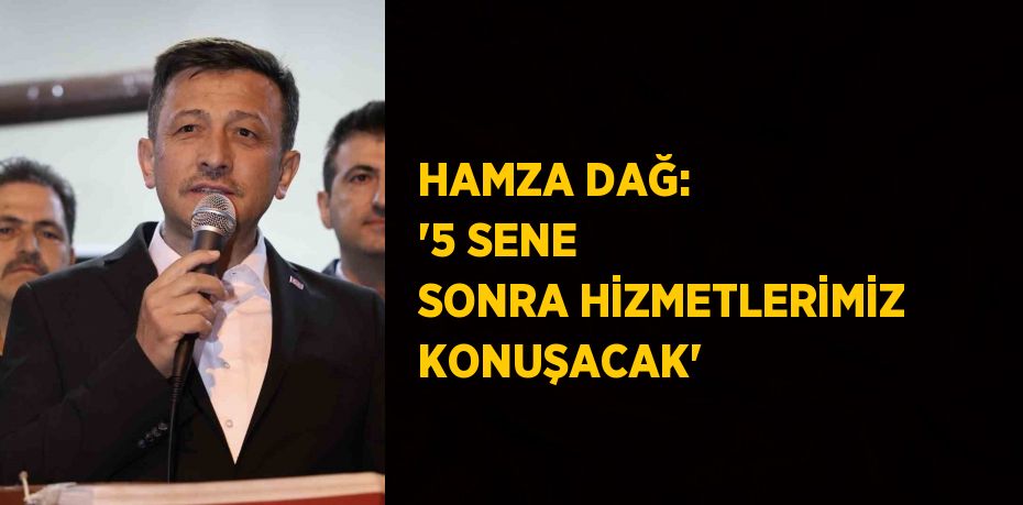 HAMZA DAĞ: '5 SENE SONRA HİZMETLERİMİZ KONUŞACAK'