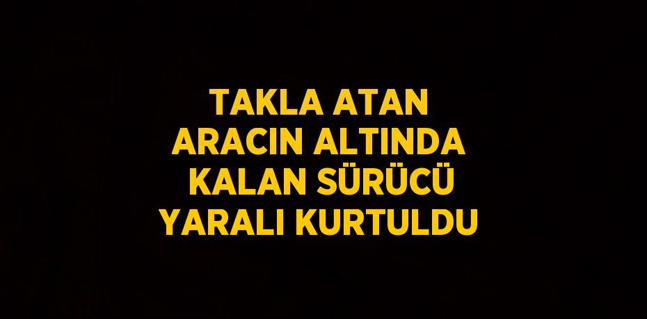 TAKLA ATAN ARACIN ALTINDA KALAN SÜRÜCÜ YARALI KURTULDU