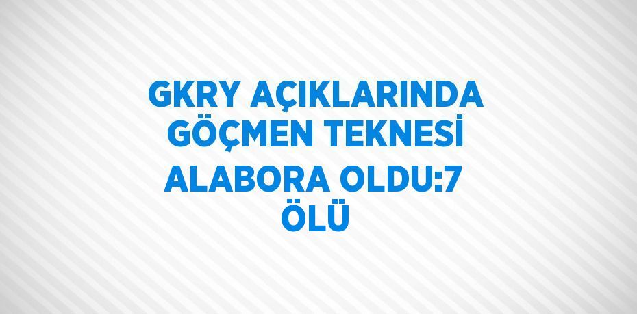 GKRY AÇIKLARINDA GÖÇMEN TEKNESİ ALABORA OLDU:7 ÖLÜ