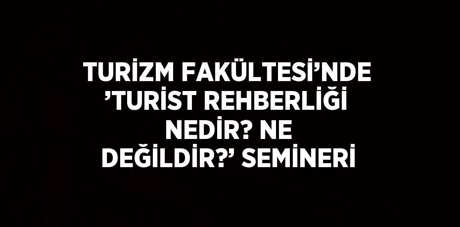 TURİZM FAKÜLTESİ’NDE ’TURİST REHBERLİĞİ NEDİR? NE DEĞİLDİR?’ SEMİNERİ