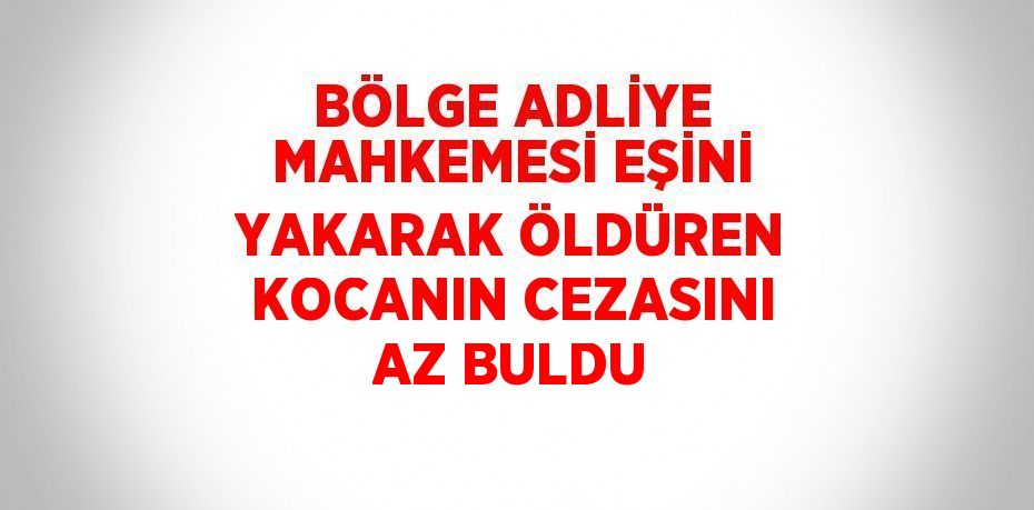 BÖLGE ADLİYE MAHKEMESİ EŞİNİ YAKARAK ÖLDÜREN KOCANIN CEZASINI AZ BULDU