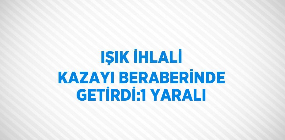 IŞIK İHLALİ KAZAYI BERABERİNDE GETİRDİ:1 YARALI