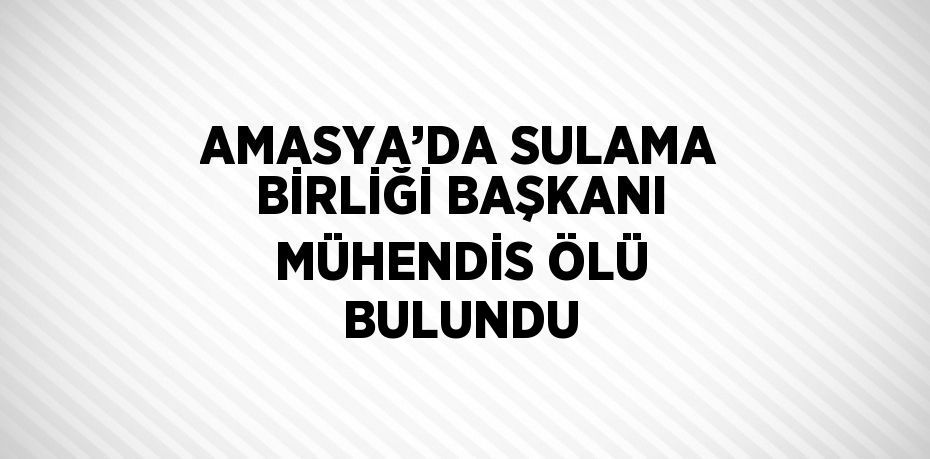 AMASYA’DA SULAMA BİRLİĞİ BAŞKANI MÜHENDİS ÖLÜ BULUNDU