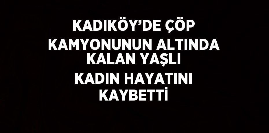 KADIKÖY’DE ÇÖP KAMYONUNUN ALTINDA KALAN YAŞLI KADIN HAYATINI KAYBETTİ