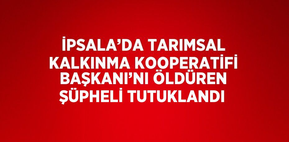 İPSALA’DA TARIMSAL KALKINMA KOOPERATİFİ BAŞKANI’NI ÖLDÜREN ŞÜPHELİ TUTUKLANDI