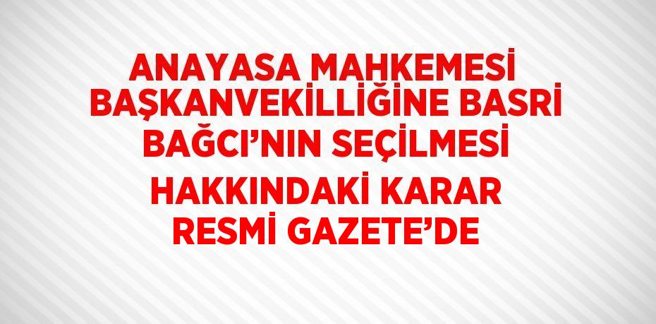 ANAYASA MAHKEMESİ BAŞKANVEKİLLİĞİNE BASRİ BAĞCI’NIN SEÇİLMESİ HAKKINDAKİ KARAR RESMİ GAZETE’DE