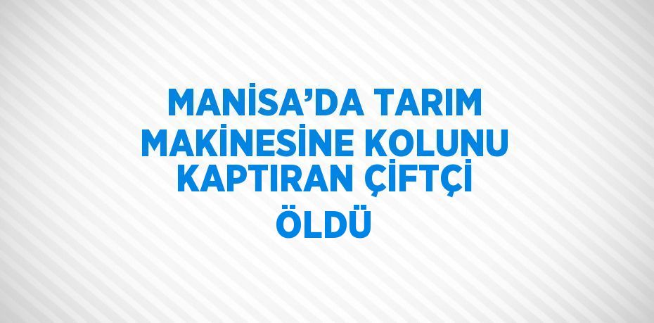 MANİSA’DA TARIM MAKİNESİNE KOLUNU KAPTIRAN ÇİFTÇİ ÖLDÜ