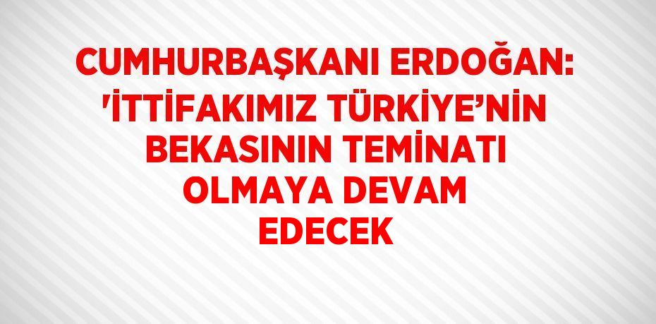 CUMHURBAŞKANI ERDOĞAN: 'İTTİFAKIMIZ TÜRKİYE’NİN BEKASININ TEMİNATI OLMAYA DEVAM EDECEK