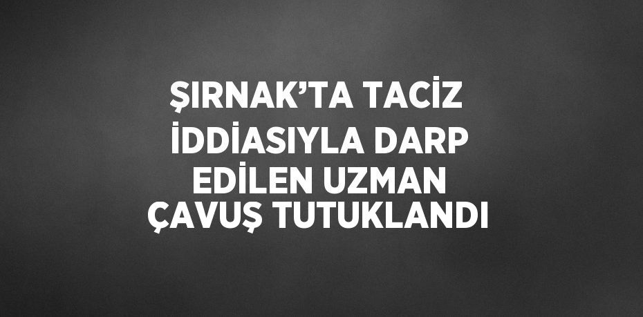 ŞIRNAK’TA TACİZ İDDİASIYLA DARP EDİLEN UZMAN ÇAVUŞ TUTUKLANDI
