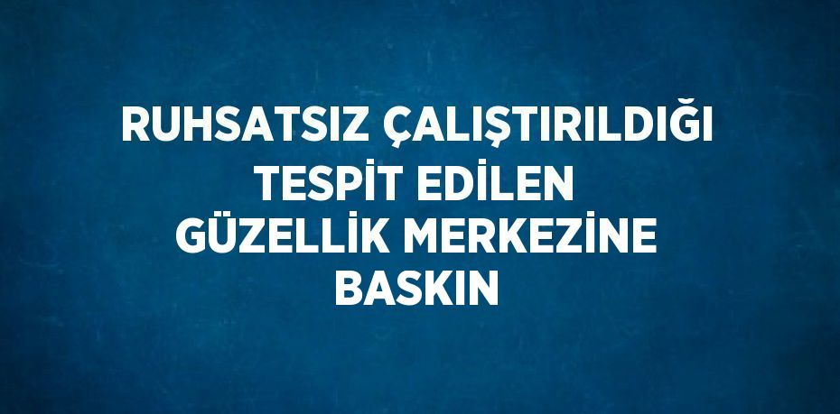 RUHSATSIZ ÇALIŞTIRILDIĞI TESPİT EDİLEN GÜZELLİK MERKEZİNE BASKIN