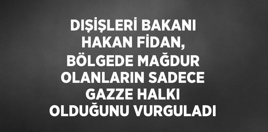 DIŞİŞLERİ BAKANI HAKAN FİDAN, BÖLGEDE MAĞDUR OLANLARIN SADECE GAZZE HALKI OLDUĞUNU VURGULADI