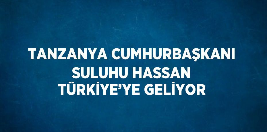TANZANYA CUMHURBAŞKANI SULUHU HASSAN TÜRKİYE’YE GELİYOR