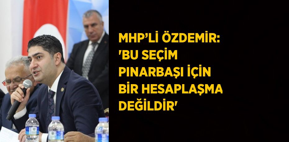 MHP’Lİ ÖZDEMİR: 'BU SEÇİM PINARBAŞI İÇİN BİR HESAPLAŞMA DEĞİLDİR'